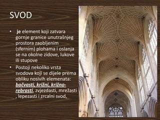 SVOD
• je element koji zatvara
  gornje granice unutrašnjeg
  prostora zaobljenim
  (sfernim) plohama i oslanja
  se na okolne zidove, lukove
  ili stupove
• Postoji nekoliko vrsta
  svodova koji se dijele prema
  obliku nosivih elemenata:
  bačvasti, križni, križno-
  rebrasti, zvjezdasti, mrežasti
  , lepezasti i zrcalni svod,
 