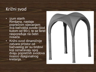 Križni svod
• izum starih
  Rimljana, nastaje
  poprečnim sijecanjem
  dva bačvasta svoda (pod
  kutom od 90∘), te se teret
  raspoređuje na četiri
  nosača.
• Križni svod dinamičnije
  zatvara prostor od
  bačvastog jer su bridovi
  koji označavaju spoj
  dvaju poprečnih svodova
  nosioci dijagonalnog
  kretanja.
 