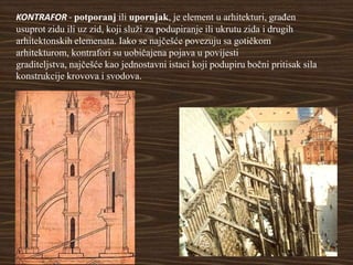 KONTRAFOR - potporanj ili upornjak, je element u arhitekturi, građen
usuprot zidu ili uz zid, koji služi za podupiranje ili ukrutu zida i drugih
arhitektonskih elemenata. Iako se najčešće povezuju sa gotičkom
arhitekturom, kontrafori su uobičajena pojava u povijesti
graditeljstva, najčešće kao jednostavni istaci koji podupiru bočni pritisak sila
konstrukcije krovova i svodova.
 