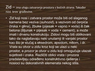 Zid – ima ulogu zatvaranja prostora s bočnih strana. Također
nosi krov građevine.

• Zid koji nosi i zatvara prostor može biti od slaganog
  kamena bez veziva (suhozid), s vezivom od ćerpića
  (trska + glina), žbuke (pijesak + vapno + voda) ili čak
  betona (šljunak + pijesak + voda + cement), a može
  imati i drvenu konstrukciju. Zidovi mogu biti oblikovani
  tako da naglašavaju neki unutarnji ili vanjski prostor
  kao što je slučaj s eksedrom, apsidom, nišom, i dr.
  Vrata su otvor u zidu kroz koji se ulazi u neki
  prostor, a prozor je otvor u zidu koji omogućuje ulazak
  svjetlosti i zraka. Različiti oblici vrata i prozora
  predstavljaju određeno konstruktivno rješenje i
  nosioci su dekorativnih elemenata nekog stila.
 