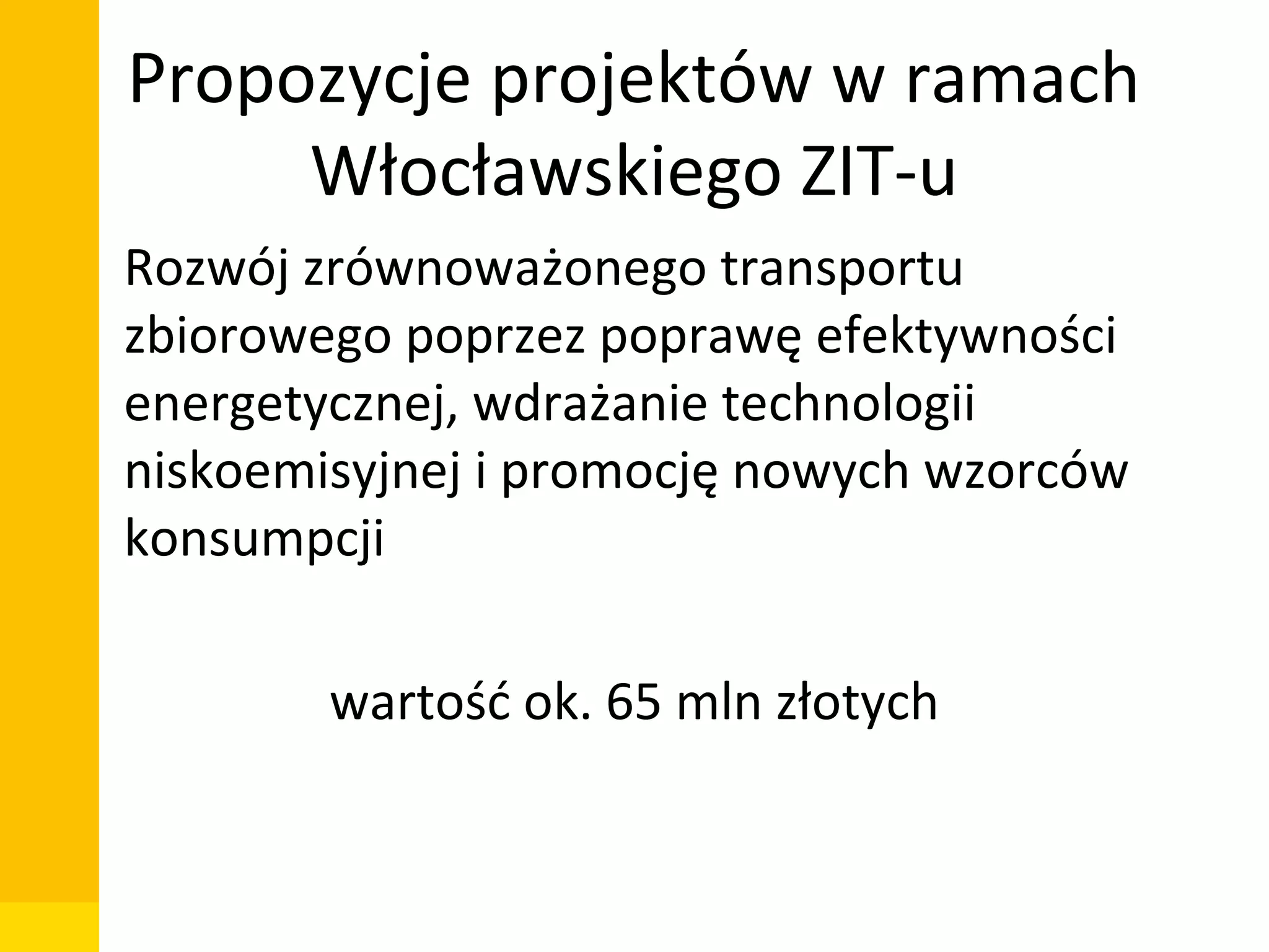 Propozycje projektów w ramach
Włocławskiego ZIT-u
• Rozwój zrównoważonego transportu
zbiorowego poprzez poprawę efektywności
energetycznej, wdrażanie technologii
niskoemisyjnej i promocję nowych wzorców
konsumpcji
wartość ok. 65 mln złotych

Departament Zarządzania Funduszami i Projektami Unijnymi, Wydział Zarządzania

 