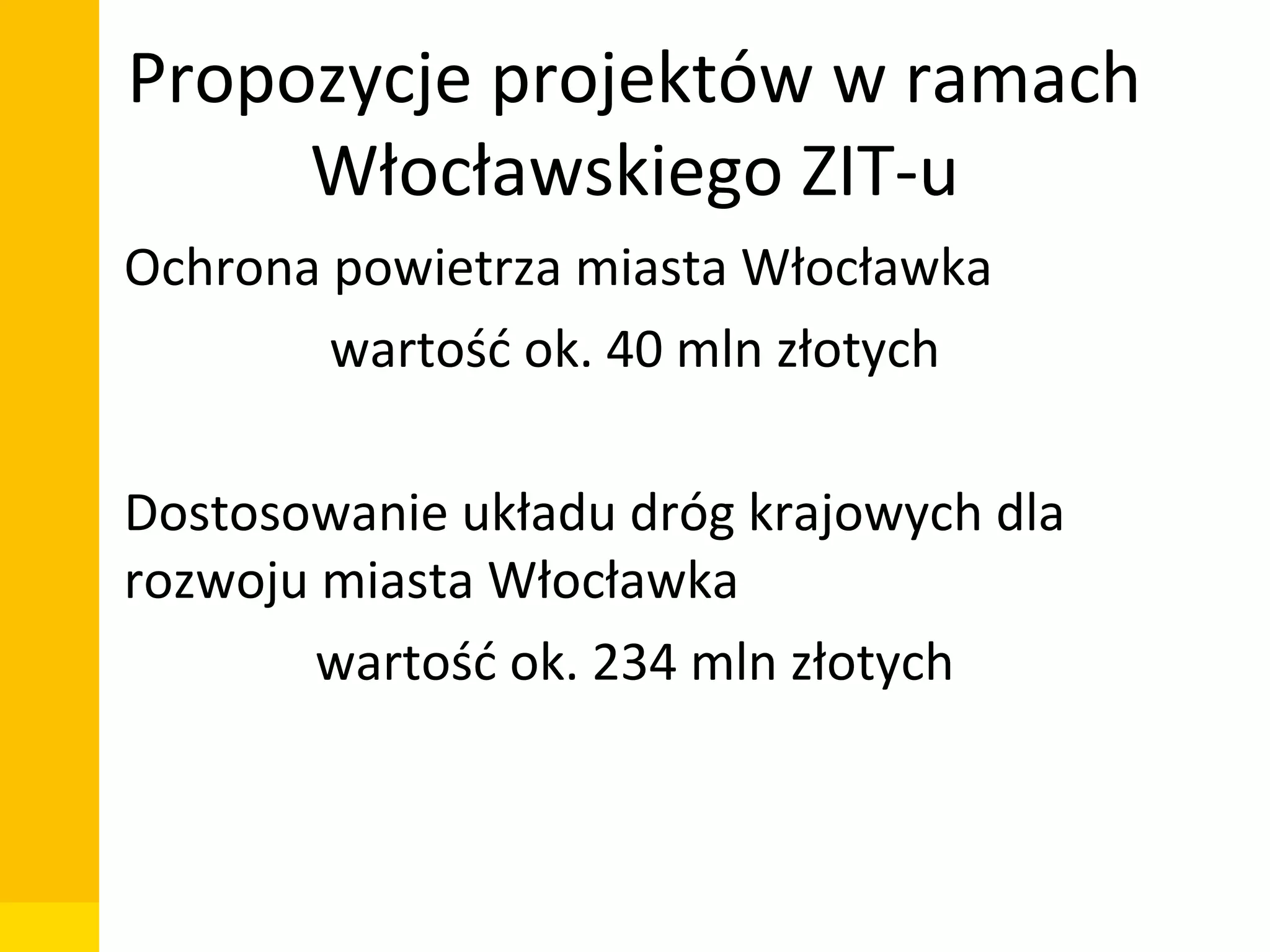 Propozycje projektów w ramach
Włocławskiego ZIT-u
• Ochrona powietrza miasta Włocławka
wartość ok. 40 mln złotych
• Dostosowanie układu dróg krajowych dla
rozwoju miasta Włocławka
wartość ok. 234 mln złotych

Departament Zarządzania Funduszami i Projektami Unijnymi, Wydział Zarządzania

 