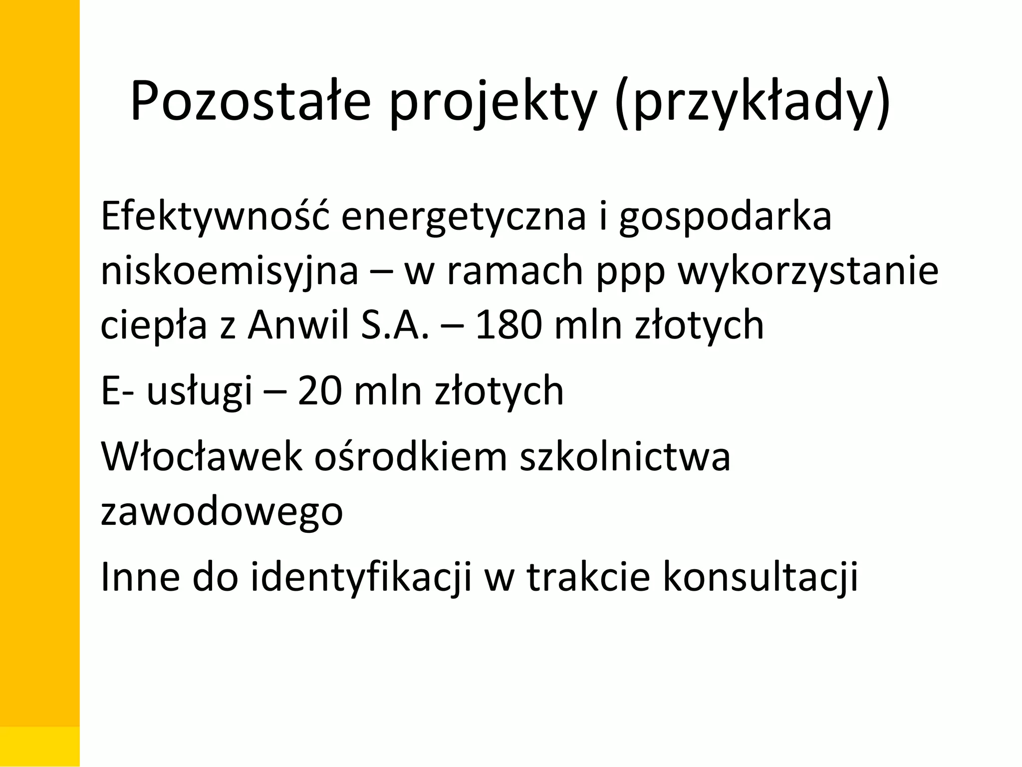 Pozostałe projekty (przykłady)
• Efektywność energetyczna i gospodarka
niskoemisyjna – w ramach ppp wykorzystanie
ciepła z Anwil S.A. – 180 mln złotych
• E- usługi – 20 mln złotych
• Włocławek ośrodkiem szkolnictwa
zawodowego
• Inne do identyfikacji w trakcie konsultacji

Departament Zarządzania Funduszami i Projektami Unijnymi, Wydział Zarządzania

 