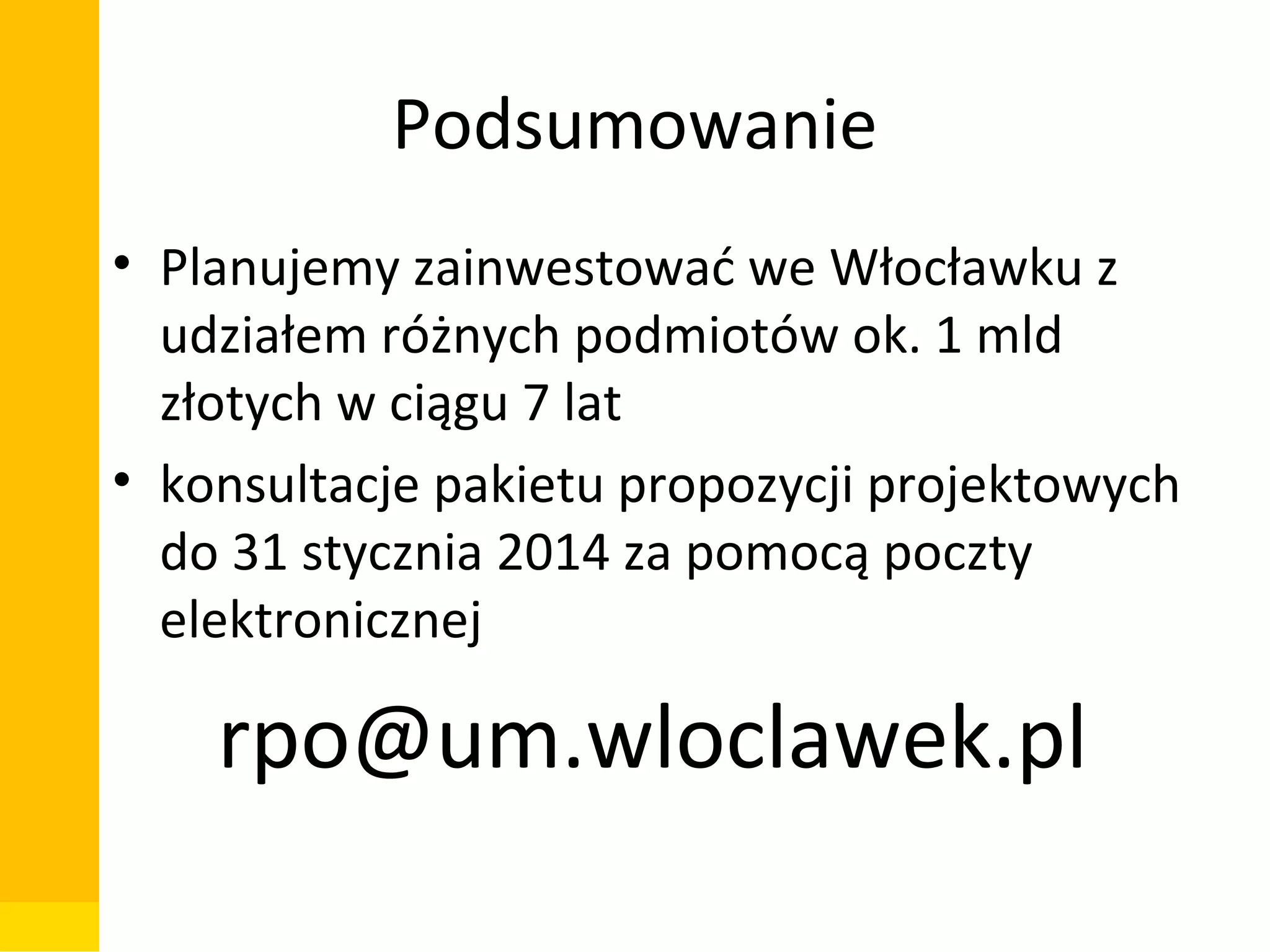 Podsumowanie
• Planujemy zainwestować we Włocławku z
udziałem różnych podmiotów ok. 1 mld
złotych w ciągu 7 lat
• konsultacje pakietu propozycji projektowych
do 31 stycznia 2014 za pomocą poczty
elektronicznej

rpo@um.wloclawek.pl
Departament Zarządzania Funduszami i Projektami Unijnymi, Wydział Zarządzania

 