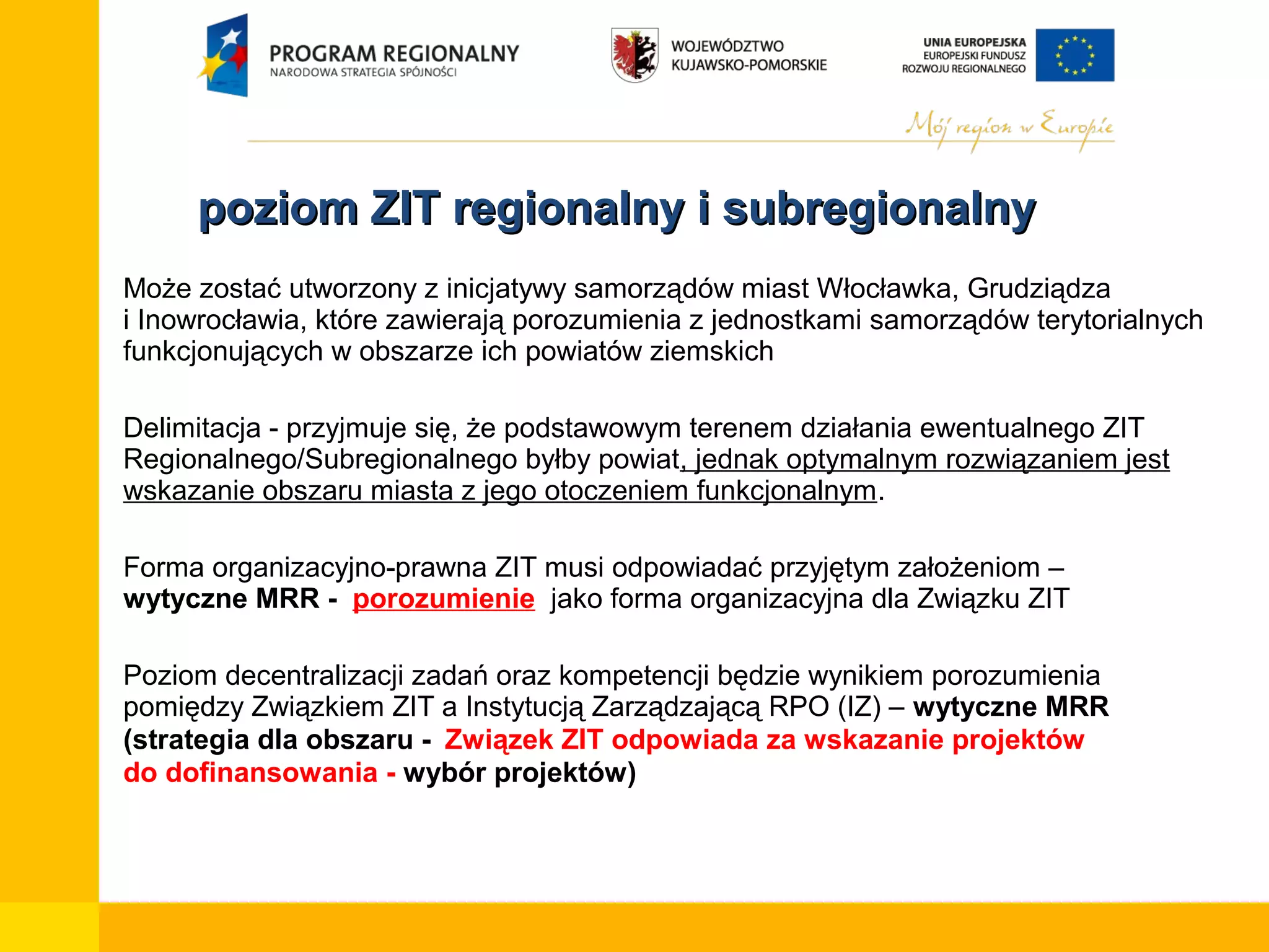 poziom ZIT regionalny i subregionalny
•

Może zostać utworzony z inicjatywy samorządów miast Włocławka, Grudziądza
i Inowrocławia, które zawierają porozumienia z jednostkami samorządów terytorialnych
funkcjonujących w obszarze ich powiatów ziemskich

•

Delimitacja - przyjmuje się, że podstawowym terenem działania ewentualnego ZIT
Regionalnego/Subregionalnego byłby powiat, jednak optymalnym rozwiązaniem jest
wskazanie obszaru miasta z jego otoczeniem funkcjonalnym.

•

Forma organizacyjno-prawna ZIT musi odpowiadać przyjętym założeniom –
wytyczne MRR - porozumienie jako forma organizacyjna dla Związku ZIT

•

Poziom decentralizacji zadań oraz kompetencji będzie wynikiem porozumienia
pomiędzy Związkiem ZIT a Instytucją Zarządzającą RPO (IZ) – wytyczne MRR
(strategia dla obszaru - Związek ZIT odpowiada za wskazanie projektów
do dofinansowania - wybór projektów)

 