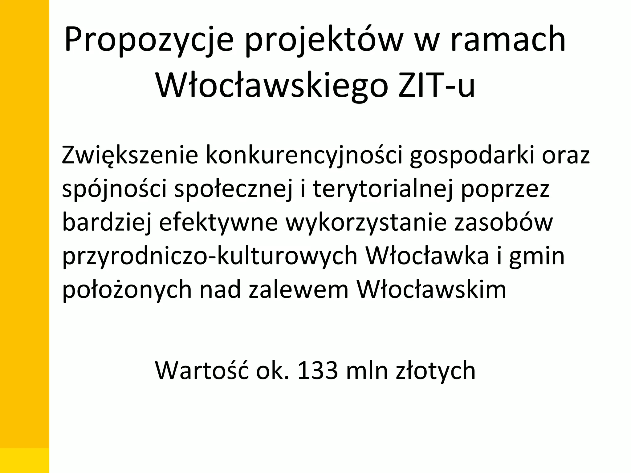 Propozycje projektów w ramach
Włocławskiego ZIT-u
• Zwiększenie konkurencyjności gospodarki oraz
spójności społecznej i terytorialnej poprzez
bardziej efektywne wykorzystanie zasobów
przyrodniczo-kulturowych Włocławka i gmin
położonych nad zalewem Włocławskim
Wartość ok. 133 mln złotych
Departament Zarządzania Funduszami i Projektami Unijnymi, Wydział Zarządzania

 