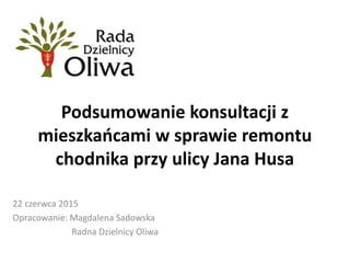 Podsumowanie konsultacji z
mieszkańcami w sprawie remontu
chodnika przy ulicy Jana Husa
22 czerwca 2015
Opracowanie: Magdalena Sadowska
Radna Dzielnicy Oliwa
 