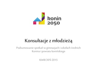 Konsultacje z młodzieżą
Podsumowanie spotkań w gimnazjach i
szkołach średnich Konina i powiatu
konińskiego
KWIECIEŃ 2015
 