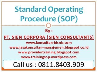 Standard Operating
Procedure (SOP)
By :
PT. SIEN CORPORA (SIEN CONSULTANTS)
www.konsultan-bisnis.com
www.jasakonsultan-manajemen.blogspot.co.id
www.providertraining.blogspot.com
www.trainingsop.wordpress.com
Call us : 0811.8403.909
 