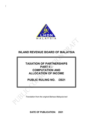 INLAND REVENUE BOARD OF MALAYSIA
Translation from the original Bahasa Malaysia text
DATE OF PUBLICATION: 2021
TAXATION OF PARTNERSHIPS
PART II –
COMPUTATION AND
ALLOCATION OF INCOME
PUBLIC RULING NO. /2021
 