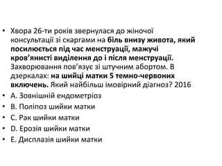 • Хвора 26-ти рокiв звернулася до жiночої
консультацiї зi скаргами на бiль внизу живота, який
посилюється пiд час менструацiї, мажучi
кров’янистi видiлення до i пiсля менструацiї.
Захворювання пов’язує зi штучним абортом. В
дзеркалах: на шийцi матки 5 темно-червоних
включень. Який найбiльш iмовiрний дiагноз? 2016
• A. Зовнiшнiй ендометрiоз
• B. Полiпоз шийки матки
• C. Рак шийки матки
• D. Ерозiя шийки матки
• E. Дисплазiя шийки матки
 