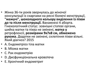 • Жiнка 36-ти рокiв звернулась до жiночої
консультацiї iз скаргами на ряснi болючi менструацiї,
"мажучi", шоколадного кольору видiлення iз пiхви
до та пiсля менструацiї. Ванамнезi 4 аборта.
Гiнекологiчний статус: зовнiшнi статевi органи,
шийка матки та пiхва не змiненi, матка у
ретрофлексiї, розмiрами 9х7х8 см, обмежено
рухома. Додатки не змiненi, склепiння пiхви вiльнi.
Який дiагноз? 2015
• A. Ендометрiоз тiла матки
• B. Мiома матки
• C. Рак ендометрiю
• D. Дисфункцiональна кровотеча
• E. Хронiчний ендометрит
 