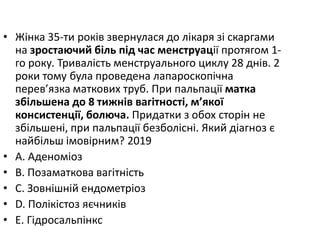 • Жiнка 35-ти рокiв звернулася до лiкаря зi скаргами
на зростаючий бiль пiд час менструацiї протягом 1-
го року. Тривалiсть менструального циклу 28 днiв. 2
роки тому була проведена лапароскопiчна
перев’язка маткових труб. При пальпацiї матка
збiльшена до 8 тижнiв вагiтностi, м’якої
консистенцiї, болюча. Придатки з обох сторiн не
збiльшенi, при пальпацiї безболiснi. Який дiагноз є
найбiльш iмовiрним? 2019
• A. Аденомiоз
• B. Позаматкова вагiтнiсть
• C. Зовнiшнiй ендометрiоз
• D. Полiкiстоз яєчникiв
• E. Гiдросальпiнкс
 