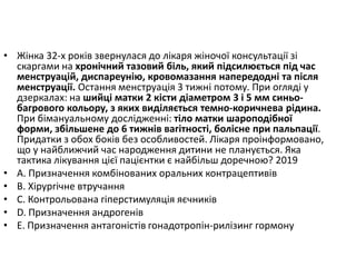 • Жiнка 32-х рокiв звернулася до лiкаря жiночої консультацiї зi
скаргами на хронiчний тазовий бiль, який пiдсилюється пiд час
менструацiй, диспареунiю, кровомазання напередоднi та пiсля
менструацiї. Остання менструацiя 3 тижнi потому. При оглядi у
дзеркалах: на шийцi матки 2 кiсти дiаметром 3 i 5 мм синьо-
багрового кольору, з яких видiляється темно-коричнева рiдина.
При бiмануальному дослiдженнi: тiло матки шароподiбної
форми, збiльшене до 6 тижнiв вагiтностi, болiсне при пальпацiї.
Придатки з обох бокiв без особливостей. Лiкаря проiнформовано,
що у найближчий час народження дитини не планується. Яка
тактика лiкування цiєї пацiєнтки є найбiльш доречною? 2019
• A. Призначення комбiнованих оральних контрацептивiв
• B. Хiрургiчне втручання
• C. Контрольована гiперстимуляцiя яєчникiв
• D. Призначення андрогенiв
• E. Призначення антагонiстiв гонадотропiн-рилiзинг гормону
 