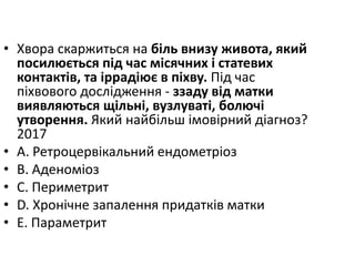 • Хвора скаржиться на бiль внизу живота, який
посилюється пiд час мiсячних i статевих
контактiв, та iррадiює в пiхву. Пiд час
пiхвового дослiдження - ззаду вiд матки
виявляються щiльнi, вузлуватi, болючi
утворення. Який найбiльш iмовiрний дiагноз?
2017
• A. Ретроцервiкальний ендометрiоз
• B. Аденомiоз
• C. Периметрит
• D. Хронiчне запалення придаткiв матки
• E. Параметрит
 