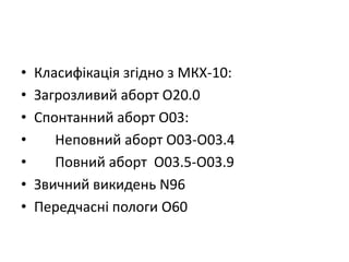 • Класифікація згідно з МКХ-10:
• Загрозливий аборт О20.0
• Спонтанний аборт О03:
• Неповний аборт О03-О03.4
• Повний аборт О03.5-О03.9
• Звичний викидень N96
• Передчасні пологи О60
 