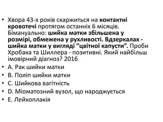 • Хвора 43-х рокiв скаржиться на контактнi
кровотечi протягом останнiх 6 мiсяцiв.
Бiмануально: шийка матки збiльшена у
розмiрi, обмежена у рухливостi. Вдзеркалах -
шийка матки у виглядi ”цвiтної капусти”. Проби
Хробака та Шиллера - позитивнi. Який найбiльш
iмовiрний дiагноз? 2016
• A. Рак шийки матки
• B. Полiп шийки матки
• C. Шийкова вагiтнiсть
• D. Мiоматозний вузол, що народжується
• E. Лейкоплакiя
 