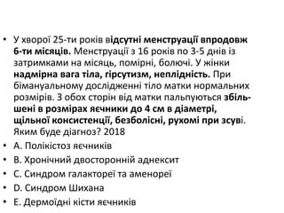 • У хворої 25-ти рокiв вiдсутнi менструацiї впродовж
6-ти мiсяцiв. Менструацiї з 16 рокiв по 3-5 днiв iз
затримками на мiсяць, помiрнi, болючi. У жiнки
надмiрна вага тiла, гiрсутизм, неплiднiсть. При
бiмануальному дослiдженнi тiло матки нормальних
розмiрiв. З обох сторiн вiд матки пальпуються збiль-
шенi в розмiрах яєчники до 4 см в дiаметрi,
щiльної консистенцiї, безболiснi, рухомi при зсувi.
Яким буде дiагноз? 2018
• A. Полiкiстоз яєчникiв
• B. Хронiчний двостороннiй аднексит
• C. Синдром галактореї та аменореї
• D. Синдром Шихана
• E. Дермоїднi кiсти яєчників
 