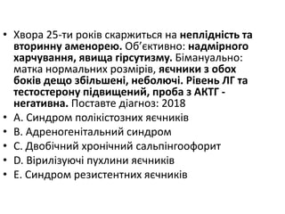 • Хвора 25-ти рокiв скаржиться на неплiднiсть та
вторинну аменорею. Об’єктивно: надмiрного
харчування, явища гiрсутизму. Бiмануально:
матка нормальних розмiрiв, яєчники з обох
бокiв дещо збiльшенi, неболючi. Рiвень ЛГ та
тестостерону пiдвищений, проба з АКТГ -
негативна. Поставте дiагноз: 2018
• A. Синдром полiкiстозних яєчникiв
• B. Адреногенiтальний синдром
• C. Двобiчний хронiчний сальпiнгоофорит
• D. Вiрилiзуючi пухлини яєчникiв
• E. Синдром резистентних яєчникiв
 