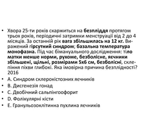 • Хвора 25-ти рокiв скаржиться на безплiддя протягом
трьох рокiв, перiодичнi затримки менструацiї вiд 2 до 4
мiсяцiв. За останнiй рiк вага збiльшилась на 12 кг. Ви-
ражений гiрсутний синдром; базальна температура
монофазна. Пiд час бiмануального дослiдження: тiло
матки менше норми, рухоме, безболiсне, яєчники
збiльшенi, щiльнi, розмiрами 5х6 см, безболiснi, скле-
пiння пiхви глибокi. Яка iмовiрна причина безплiдностi?
2016
• A. Синдром склерокiстозних яєчникiв
• B. Дисгенезiя гонад
• C. Двобiчний сальпiнгоофорит
• D. Фолiкулярнi кiсти
• E. Гранульозоклiтинна пухлина яєчникiв
 