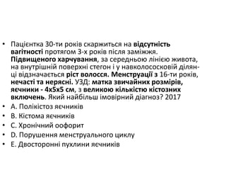 • Пацiєнтка 30-ти рокiв скаржиться на вiдсутнiсть
вагiтностi протягом 3-х рокiв пiсля замiжжя.
Пiдвищеного харчування, за середньою лiнiєю живота,
на внутрiшнiй поверхнi стегон i у навколососковiй дiлян-
цi вiдзначається рiст волосся. Менструацiї з 16-ти рокiв,
нечастi та неряснi. УЗД: матка звичайних розмiрiв,
яєчники - 4х5х5 см, з великою кiлькiстю кiстозних
включень. Який найбiльш iмовiрний дiагноз? 2017
• A. Полiкiстоз яєчникiв
• B. Кiстома яєчникiв
• C. Хронiчний оофорит
• D. Порушення менструального циклу
• E. Двостороннi пухлини яєчників
 