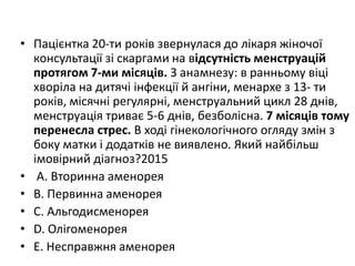 • Пацiєнтка 20-ти рокiв звернулася до лiкаря жiночої
консультацiї зi скаргами на вiдсутнiсть менструацiй
протягом 7-ми мiсяцiв. З анамнезу: в ранньому вiцi
хворiла на дитячi iнфекцiї й ангiни, менархе з 13- ти
рокiв, мiсячнi регулярнi, менструальний цикл 28 днiв,
менструацiя триває 5-6 днiв, безболiсна. 7 мiсяцiв тому
перенесла стрес. В ходi гiнекологiчного огляду змiн з
боку матки i додаткiв не виявлено. Який найбiльш
iмовiрний дiагноз?2015
• A. Вторинна аменорея
• B. Первинна аменорея
• C. Альгодисменорея
• D. Олiгоменорея
• E. Несправжня аменорея
 