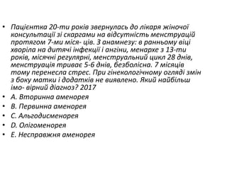 • Пацiєнтка 20-ти рокiв звернулась до лiкаря жiночої
консультацiї зi скаргами на вiдсутнiсть менструацiй
протягом 7-ми мiся- цiв. З анамнезу: в ранньому вiцi
хворiла на дитячi iнфекцiї i ангiни, менархе з 13-ти
рокiв, мiсячнi регулярнi, менструальний цикл 28 днiв,
менструацiя триває 5-6 днiв, безболiсна. 7 мiсяцiв
тому перенесла стрес. При гiнекологiчному оглядi змiн
з боку матки i додаткiв не виявлено. Який найбiльш
iмо- вiрний дiагноз? 2017
• A. Вторинна аменорея
• B. Первинна аменорея
• C. Альгодисменорея
• D. Олiгоменорея
• E. Несправжня аменорея
 