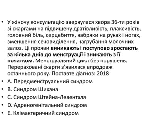 • У жiночу консультацiю звернулася хвора 36-ти рокiв
зi скаргами на пiдвищену дратiвливiсть, плаксивiсть,
головний бiль, серцебиття, набряки на руках i ногах,
зменшення сечовидiлення, нагрубання молочних
залоз. Цi прояви виникають i поступово зростають
за кiлька днiв до менструацiї i зникають з її
початком. Менструальний цикл без порушень.
Перерахованi скарги з’явилися впродовж
останнього року. Поставте дiагноз: 2018
• A. Передменструальний синдром
• B. Синдром Шихана
• C. Синдром Штейна-Левенталя
• D. Адреногенiтальний синдром
• E. Клiмактеричний синдром
 