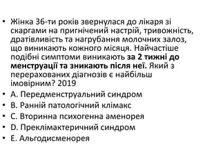 • Жiнка 36-ти рокiв звернулася до лiкаря зi
скаргами на пригнiчений настрiй, тривожнiсть,
дратiвливiсть та нагрубання молочних залоз,
що виникають кожного мiсяця. Найчастiше
подiбнi симптоми виникають за 2 тижнi до
менструацiї та зникають пiсля неї. Який з
перерахованих дiагнозiв є найбiльш
iмовiрним? 2019
• A. Передменструальний синдром
• B. Раннiй патологiчний клiмакс
• C. Вторинна психогенна аменорея
• D. Преклiмактеричний синдром
• E. Альгодисменорея
 
