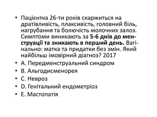• Пацiєнтка 26-ти рокiв скаржиться на
дратiвливiсть, плаксивiсть, головний бiль,
нагрубання та болючiсть молочних залоз.
Симптоми виникають за 5-6 днiв до мен-
струацiї та зникають в перший день. Вагi-
нально: матка та придатки без змiн. Який
найбiльш iмовiрний дiагноз? 2017
• A. Передменструальний синдром
• B. Альгодисменорея
• C. Невроз
• D. Генiтальний ендометрiоз
• E. Мастопатiя
 