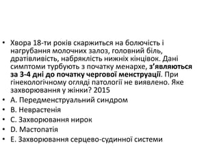 • Хвора 18-ти рокiв скаржиться на болючiсть i
нагрубання молочних залоз, головний бiль,
дратiвливiсть, набряклiсть нижнiх кiнцiвок. Данi
симптоми турбують з початку менархе, з’являються
за 3-4 днi до початку чергової менструацiї. При
гiнекологiчному оглядi патологiї не виявлено. Яке
захворювання у жiнки? 2015
• A. Передменструальний синдром
• B. Неврастенiя
• C. Захворювання нирок
• D. Мастопатiя
• E. Захворювання серцево-судинної системи
 