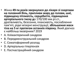 • Жiнка 49-ти рокiв звернулася до лiкаря зi скаргами
на головний бiль, припливи жару до голови, шиї,
пiдвищену пiтливiсть, серцебиття, пiдвищення
артерiального тиску до 170/100 мм рт.ст.,
дратiвливiсть, безсоння, плаксивiсть, послаблення
пам’ятi, рiдкi мiзернi менструацiї, збiльшення маси
тiла на 5 кг протягом останнiх пiвроку. Який дiагноз
є найбiльш iмовiрним? 2019
• A. Клiмактеричний синдром
• B. Передменструальний синдром
• C. Соматоформний розлад
• D. Артерiальна гiпертензiя
• E. Посткастрацiйний синдром
 