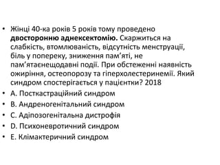 • Жiнцi 40-ка рокiв 5 рокiв тому проведено
двосторонню аднексектомiю. Скаржиться на
слабкiсть, втомлюванiсть, вiдсутнiсть менструацiї,
бiль у попереку, зниження пам’ятi, не
пам’ятаєнещодавнi подiї. При обстеженнi наявнiсть
ожирiння, остеопорозу та гiперхолестеринемiї. Який
синдром спостерiгається у пацiєнтки? 2018
• A. Посткастрацiйний синдром
• B. Андреногенiтальний синдром
• C. Адiпозогенiтальна дистрофiя
• D. Психоневротичний синдром
• E. Клiмактеричний синдром
 