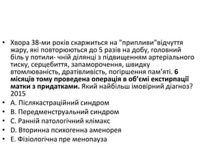 • Хвора 38-ми рокiв скаржиться на "припливи"вiдчуття
жару, якi повторюються до 5 разiв на добу, головний
бiль у потили- чнiй дiлянцi з пiдвищенням артерiального
тиску, серцебиття, запаморочення, швидку
втомлюванiсть, дратiвливiсть, погiршення пам’ятi. 6
мiсяцiв тому проведена операцiя в об’ємi екстирпацiї
матки з придатками. Який найбiльш iмовiрний дiагноз?
2015
• A. Пiслякастрацiйний синдром
• B. Передменструальний синдром
• C. Раннiй патологiчний клiмакс
• D. Вторинна психогенна аменорея
• E. Фiзiологiчна пре менопауза
 
