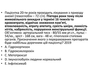 • Пацiєнтка 20-ти рокiв проходить лiкування з приводу
анемiї (гемоглобiн – 72 г/л). Пiвтора роки тому пiсля
мимовiльного викидня у термiнi 16 тижнiв та
крововтрати, вiдмiчає зниження пам’ятi,
втомлюванiсть, втрату апетиту, сухiсть шкiри, ламкiсть
нiгтiв, набряклiсть, порушення менструальної функцiї.
Об’єктивно: артерiальний тиск - 80/55 мм рт.ст., пульс -
54/хв., зрiст - 168 см, вага - 48 кг, гiпоплазiя статевих
органiв. Призначення якого з перерахованих препаратiв
буде найбiльш доречним цiй пацiєнтцi? 2019
• A. Гiдрокортизон
• B. Гiдроксихлорохiн
• C. Метотрексат
• D. Iмуноглобулiн людини нормальний
• E. Iнфлiксимаб
 