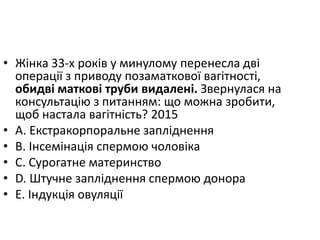 • Жiнка 33-х рокiв у минулому перенесла двi
операцiї з приводу позаматкової вагiтностi,
обидвi матковi труби видаленi. Звернулася на
консультацiю з питанням: що можна зробити,
щоб настала вагiтнiсть? 2015
• A. Екстракорпоральне заплiднення
• B. Iнсемiнацiя спермою чоловiка
• C. Сурогатне материнство
• D. Штучне заплiднення спермою донора
• E. Iндукцiя овуляцiї
 