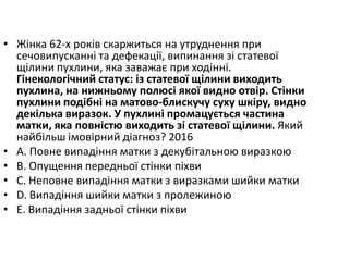 • Жiнка 62-х рокiв скаржиться на утруднення при
сечовипусканнi та дефекацiї, випинання зi статевої
щiлини пухлини, яка заважає при ходiннi.
Гiнекологiчний статус: iз статевої щiлини виходить
пухлина, на нижньому полюсi якої видно отвiр. Стiнки
пухлини подiбнi на матово-блискучу суху шкiру, видно
декiлька виразок. У пухлинi промацується частина
матки, яка повнiстю виходить зi статевої щiлини. Який
найбiльш iмовiрний дiагноз? 2016
• A. Повне випадiння матки з декубiтальною виразкою
• B. Опущення передньої стiнки пiхви
• C. Неповне випадiння матки з виразками шийки матки
• D. Випадiння шийки матки з пролежиною
• E. Випадiння задньої стiнки пiхви
 