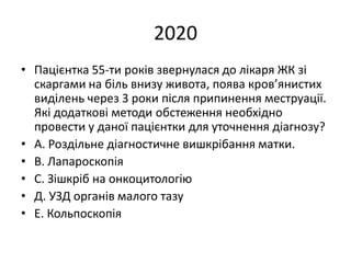 2020
• Пацієнтка 55-ти років звернулася до лікаря ЖК зі
скаргами на біль внизу живота, поява кров’янистих
виділень через 3 роки після припинення меструації.
Які додаткові методи обстеження необхідно
провести у даної пацієнтки для уточнення діагнозу?
• А. Роздільне діагностичне вишкрібання матки.
• В. Лапароскопія
• С. Зішкріб на онкоцитологію
• Д. УЗД органів малого тазу
• Е. Кольпоскопія
 