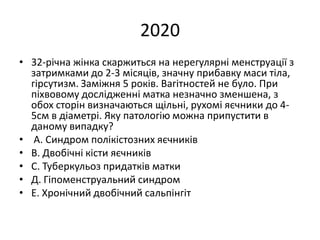 2020
• 32-річна жінка скаржиться на нерегулярні менструації з
затримками до 2-3 місяців, значну прибавку маси тіла,
гірсутизм. Заміжня 5 років. Вагітностей не було. При
піхвовому дослідженні матка незначно зменшена, з
обох сторін визначаються щільні, рухомі яєчники до 4-
5см в діаметрі. Яку патологію можна припустити в
даному випадку?
• А. Синдром полікістозних яєчників
• В. Двобічні кісти яєчників
• С. Туберкульоз придатків матки
• Д. Гіпоменструальний синдром
• Е. Хронічний двобічний сальпінгіт
 