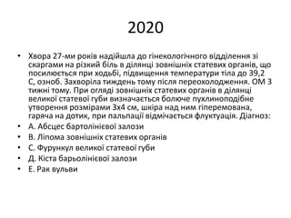 2020
• Хвора 27-ми років надійшла до гінекологічного відділення зі
скаргами на різкий біль в ділянці зовнішніх статевих органів, що
посилюється при ходьбі, підвищення температури тіла до 39,2
С, озноб. Захворіла тиждень тому після переохолодження. ОМ 3
тижні тому. При огляді зовнішніх статевих органів в ділянці
великої статевої губи визначається болюче пухлиноподібне
утворення розмірами 3х4 см, шкіра над ним гіперемована,
гаряча на дотик, при пальпації відмічається флуктуація. Діагноз:
• А. Абсцес бартолінієвої залози
• В. Ліпома зовнішніх статевих органів
• С. Фурункул великої статевої губи
• Д. Кіста барьолінієвої залози
• Е. Рак вульви
 