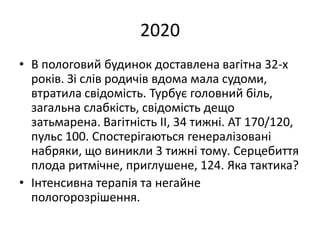 2020
• В пологовий будинок доставлена вагітна 32-х
років. Зі слів родичів вдома мала судоми,
втратила свідомість. Турбує головний біль,
загальна слабкість, свідомість дещо
затьмарена. Вагітність ІІ, 34 тижні. АТ 170/120,
пульс 100. Спостерігаються генералізовані
набряки, що виникли 3 тижні тому. Серцебиття
плода ритмічне, приглушене, 124. Яка тактика?
• Інтенсивна терапія та негайне
пологорозрішення.
 
