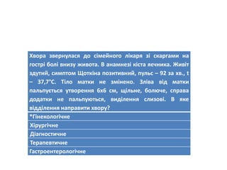 Хвора звернулася до сімейного лікаря зі скаргами на
гострі болі внизу живота. В анамнезі кіста яєчника. Живіт
здутий, симптом Щоткіна позитивний, пульс – 92 за хв., t
– 37,7°C. Тіло матки не змінено. Зліва від матки
пальпується утворення 6х6 см, щільне, болюче, справа
додатки не пальпуються, виділення слизові. В яке
відділення направити хвору?
*Гінекологічне
Хірургічне
Діагностичне
Терапевтичне
Гастроентерологічне
 