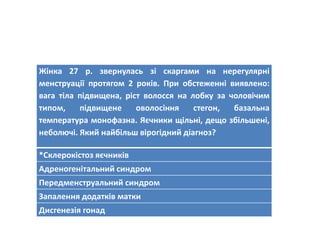 Жінка 27 р. звернулась зі скаргами на нерегулярні
менструації протягом 2 років. При обстеженні виявлено:
вага тіла підвищена, ріст волосся на лобку за чоловічим
типом, підвищене оволосіння стегон, базальна
температура монофазна. Яєчники щільні, дещо збільшені,
неболючі. Який найбільш вірогідний діагноз?
*Склерокістоз яєчників
Адреногенітальний синдром
Передменструальний синдром
Запалення додатків матки
Дисгенезія гонад
 