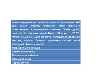 Хвора звернулася до сімейного лікаря зі скаргами на різкі
болі внизу живота, блювання після фізичного
навантаження. В анамнезі кіста яєчника. Живіт здутий,
симптом Щоткіна позитивний. Пульс – 92 за хв., t – 37,2°C.
Матка не змінена. Зліва від матки пальпується утворення
6х6 см, щільне, болюче, виділення слизові. Який
вірогідний діагноз у хворої?
*Перекрут кісти яєчника
Апоплексія яєчника
Позаматкова вагітність
Кістома яєчника
Гідросальпінкс
 