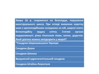 Хвора 18 р. скаржиться на безпліддя, порушення
менструального циклу. При огляді виявлено коротку
шию з крилоподібними складками на ній, широкі плечі,
бочкоподібну грудну клітку. Статеві органи
недорозвинуті, різка гіпоплазія піхви, матки, додатків.
Який діагноз можна запідозрити у хворої?
*Cиндром Шерешевського-Тернера
Синдром Дауна
Синдром Шихана
Вроджений адреногенітальний синдром
Синдром Штейна-Левенталя
 