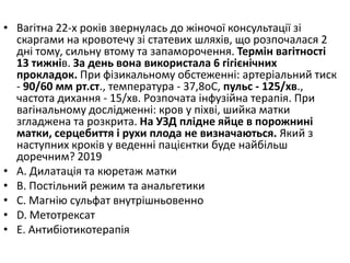 • Вагiтна 22-х рокiв звернулась до жiночої консультацiї зi
скаргами на кровотечу зi статевих шляхiв, що розпочалася 2
днi тому, сильну втому та запаморочення. Термiн вагiтностi
13 тижнiв. За день вона використала 6 гiгiєнiчних
прокладок. При фiзикальному обстеженнi: артерiальний тиск
- 90/60 мм рт.ст., температура - 37,8oC, пульс - 125/хв.,
частота дихання - 15/хв. Розпочата iнфузiйна терапiя. При
вагiнальному дослiдженнi: кров у пiхвi, шийка матки
згладжена та розкрита. На УЗД плiдне яйце в порожнинi
матки, серцебиття i рухи плода не визначаються. Який з
наступних крокiв у веденнi пацiєнтки буде найбiльш
доречним? 2019
• A. Дилатацiя та кюретаж матки
• B. Постiльний режим та анальгетики
• C. Магнiю сульфат внутрiшньовенно
• D. Метотрексат
• E. Антибiотикотерапiя
 