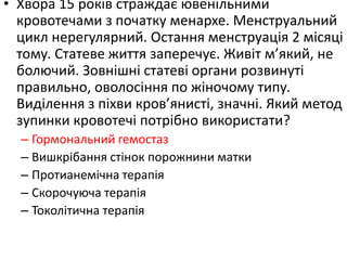 • Хвора 15 років страждає ювенільними
кровотечами з початку менархе. Менструальний
цикл нерегулярний. Остання менструація 2 місяці
тому. Статеве життя заперечує. Живіт м’який, не
болючий. Зовнішні статеві органи розвинуті
правильно, оволосіння по жіночому типу.
Виділення з піхви кров’янисті, значні. Який метод
зупинки кровотечі потрібно використати?
– Гормональний гемостаз
– Вишкрібання стінок порожнини матки
– Протианемічна терапія
– Скорочуюча терапія
– Токолітична терапія
 