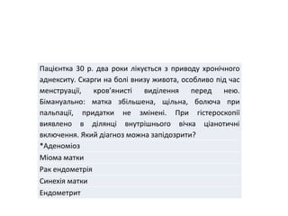 Пацієнтка 30 р. два роки лікується з приводу хронічного
аднекситу. Скарги на болі внизу живота, особливо під час
менструації, кров’янисті виділення перед нею.
Бімануально: матка збільшена, щільна, болюча при
пальпації, придатки не змінені. При гістероскопії
виявлено в ділянці внутрішнього вічка ціанотичні
включення. Який діагноз можна запідозрити?
*Аденоміоз
Міома матки
Рак ендометрія
Синехія матки
Ендометрит
 