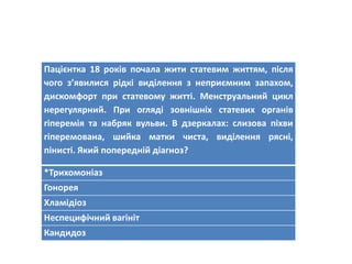 Пацієнтка 18 років почала жити статевим життям, після
чого з’явилися рідкі виділення з неприємним запахом,
дискомфорт при статевому житті. Менструальний цикл
нерегулярний. При огляді зовнішніх статевих органів
гіперемія та набряк вульви. В дзеркалах: слизова піхви
гіперемована, шийка матки чиста, виділення рясні,
пінисті. Який попередній діагноз?
*Трихомоніаз
Гонорея
Хламідіоз
Неспецифічний вагініт
Кандидоз
 