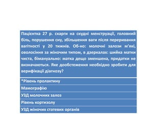 Пацієнтка 27 р. скарги на скудні менструації, головний
біль, порушення сну, збільшення ваги після переривання
вагітності у 20 тижнів. Об-но: молочні залози м’які,
оволосіння за жіночим типом, в дзеркалах: шийка матки
чиста, бімануально: матка дещо зменшена, придатки не
визначаються. Яке дообстеження необхідно зробити для
верифікації діагнозу?
*Рівень пролактину
Мамографію
УЗД молочних залоз
Рівень кортизолу
УЗД жіночих статевих органів
 